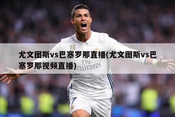 尤文图斯vs巴塞罗那直播(尤文图斯vs巴塞罗那视频直播)