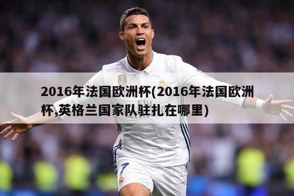 2016年法国欧洲杯(2016年法国欧洲杯,英格兰国家队驻扎在哪里)