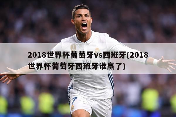 2018世界杯葡萄牙vs西班牙(2018世界杯葡萄牙西班牙谁赢了)