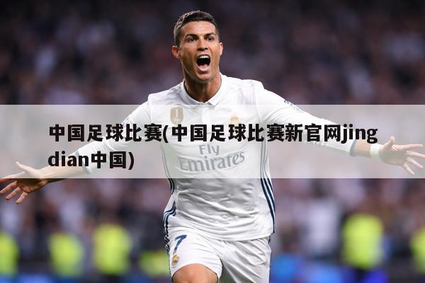 中国足球比赛(中国足球比赛新官网jingdian中国)