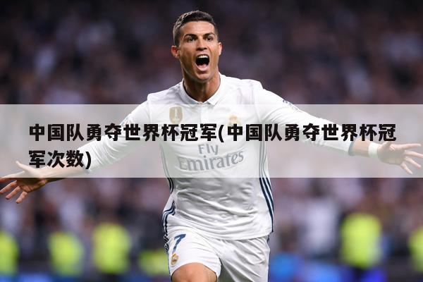 中国队勇夺世界杯冠军(中国队勇夺世界杯冠军次数)