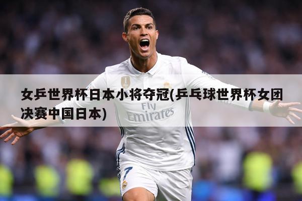 女乒世界杯日本小将夺冠(乒乓球世界杯女团决赛中国日本)