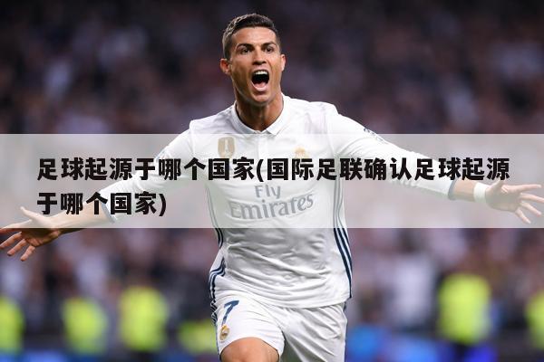 足球起源于哪个国家(国际足联确认足球起源于哪个国家)