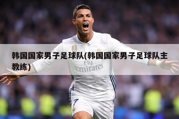 韩国国家男子足球队(韩国国家男子足球队主教练)