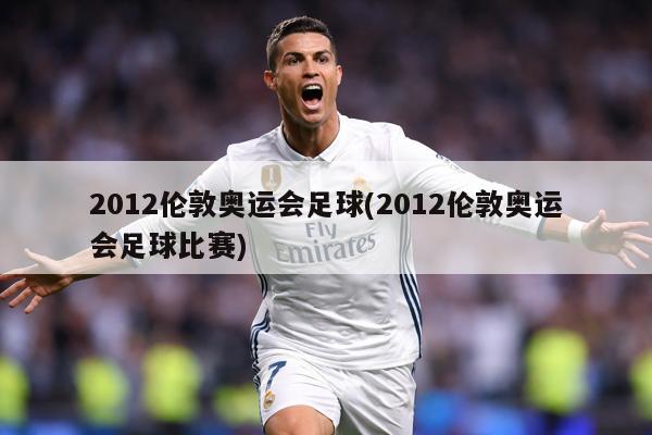 2012伦敦奥运会足球(2012伦敦奥运会足球比赛)